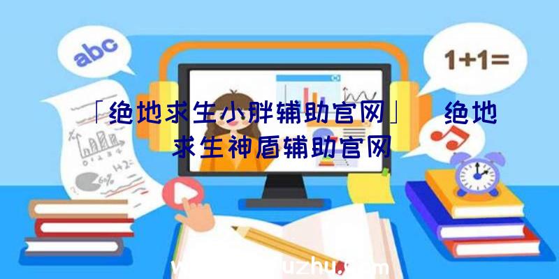 「绝地求生小胖辅助官网」|绝地求生神盾辅助官网